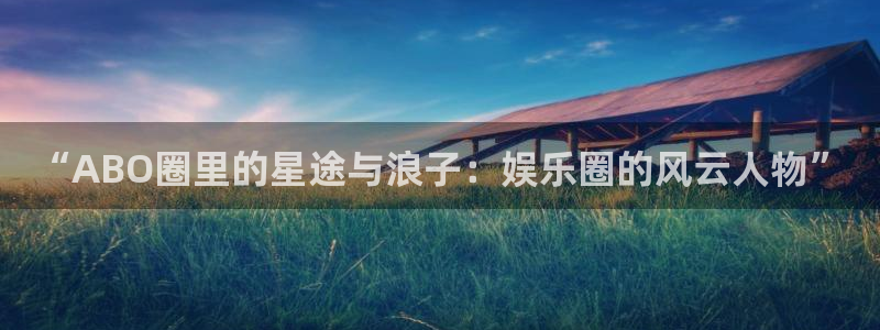 美狮贵宾会ms092：“ABO圈里的星途与浪子：娱乐圈的风云人物”