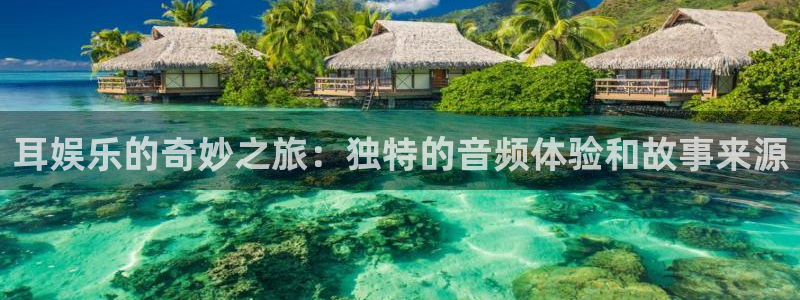 美狮贵宾会网页登陆：耳娱乐的奇妙之旅：独特的音频体验和故事来源